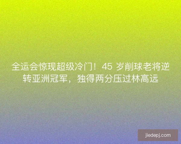 全运会惊现超级冷门！45 岁削球老将逆转亚洲冠军，独得两分压过林高远