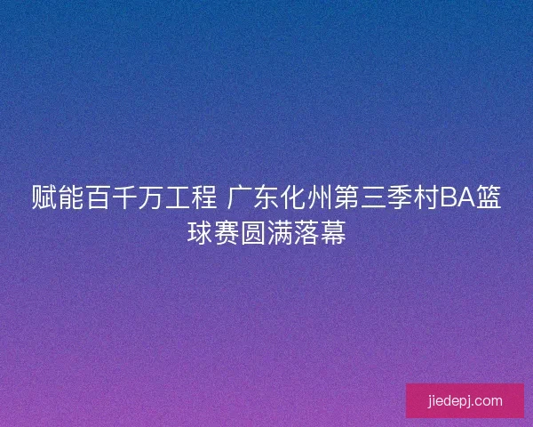 赋能百千万工程 广东化州第三季村BA篮球赛圆满落幕