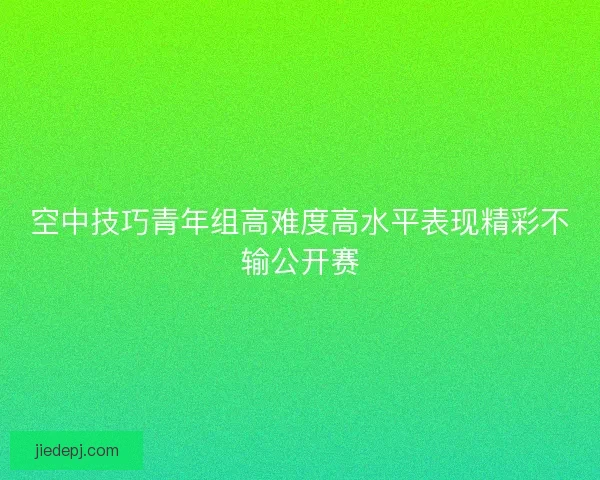 空中技巧青年组高难度高水平表现精彩不输公开赛
